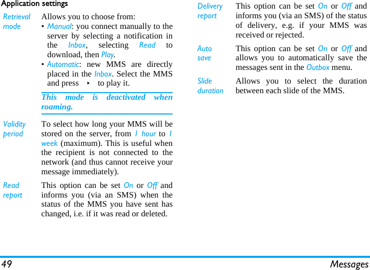 49 MessagesApplication settingsRetrieval modeAllows you to choose from:•Manual: you connect manually to theserver by selecting a notification inthe  Inbox, selecting Read todownload, then Play.•Automatic: new MMS are directlyplaced in the Inbox. Select the MMSand press &gt; to play it.This mode is deactivated whenroaming.Validity periodTo select how long your MMS will bestored on the server, from 1 hour to 1week (maximum). This is useful whenthe recipient is not connected to thenetwork (and thus cannot receive yourmessage immediately).Read reportThis option can be set On or Off andinforms you (via an SMS) when thestatus of the MMS you have sent haschanged, i.e. if it was read or deleted.Delivery reportThis option can be set On or Off andinforms you (via an SMS) of the statusof delivery, e.g. if your MMS wasreceived or rejected.Auto saveThis option can be set On or Off andallows you to automatically save themessages sent in the Outbox menu.Slide durationAllows you to select the durationbetween each slide of the MMS.