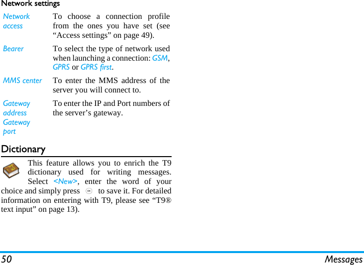 50 MessagesNetwork settingsDictionaryThis feature allows you to enrich the T9dictionary used for writing messages.Select  &lt;New&gt;, enter the word of yourchoice and simply press , to save it. For detailedinformation on entering with T9, please see “T9®text input” on page 13).Network accessTo choose a connection profilefrom the ones you have set (see“Access settings” on page 49).Bearer To select the type of network usedwhen launching a connection: GSM,GPRS or GPRS first.MMS center To enter the MMS address of theserver you will connect to.Gatewayaddress GatewayportTo enter the IP and Port numbers ofthe server’s gateway.