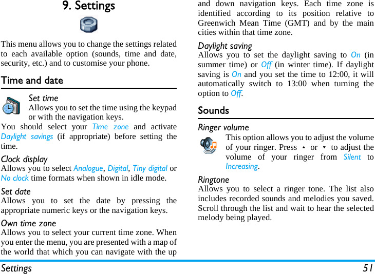 Settings 519. SettingsThis menu allows you to change the settings relatedto each available option (sounds, time and date,security, etc.) and to customise your phone.Time and dateSet timeAllows you to set the time using the keypador with the navigation keys.You should select your Time zone and activateDaylight savings (if appropriate) before setting thetime.Clock displayAllows you to select Analogue, Digital, Tiny digital orNo clock time formats when shown in idle mode.Set dateAllows you to set the date by pressing theappropriate numeric keys or the navigation keys.Own time zoneAllows you to select your current time zone. Whenyou enter the menu, you are presented with a map ofthe world that which you can navigate with the upand down navigation keys. Each time zone isidentified according to its position relative toGreenwich Mean Time (GMT) and by the maincities within that time zone.Daylight savingAllows you to set the daylight saving to On (insummer time) or Off (in winter time). If daylightsaving is On and you set the time to 12:00, it willautomatically switch to 13:00 when turning theoption to Off.SoundsRinger volumeThis option allows you to adjust the volumeof your ringer. Press+or-to adjust thevolume of your ringer from Silent toIncreasing.RingtoneAllows you to select a ringer tone. The list alsoincludes recorded sounds and melodies you saved.Scroll through the list and wait to hear the selectedmelody being played.