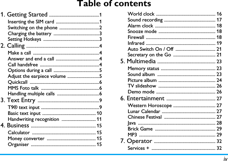 ivTable of contents1. Getting Started ............................................1Inserting the SIM card ......................................1Switching on the phone ...................................2Charging the battery  ........................................3Setting Hotkeys  .................................................32. Calling ................................................................4Make a call  ..........................................................4Answer and end a call ......................................4Call handsfree  ....................................................4Options during a call  ........................................5Adjust the earpiece volume ............................5Quickcall .............................................................6MMS Foto talk  ...................................................6Handling multiple calls  .....................................63. Text Entry ......................................................9T9® text input ...................................................9Basic text input ............................................... 10Handwriting recognition  .............................. 114. Business ......................................................... 15Calculator ........................................................ 15Money converter  ........................................... 15Organiser ......................................................... 15World clock .................................................... 16Sound recording ............................................. 17Alarm clock ..................................................... 18Snooze mode .................................................. 18Firewall ............................................................. 18Infrared ............................................................. 19Auto Switch On / Off  ................................... 21Secretary on the Go  ..................................... 215. Multimedia ................................................... 23Memory status ................................................ 23Sound album  ................................................... 23Picture album .................................................. 24TV slideshow  .................................................. 26Demo mode .................................................... 266. Entertainment ........................................... 27Western Horoscope ..................................... 27Lunar Calendar ............................................... 27Chinese Festival  ............................................. 27Java .................................................................... 28Brick Game  ..................................................... 29MP3 ................................................................... 297. Operator ...................................................... 32Services +  ........................................................ 32