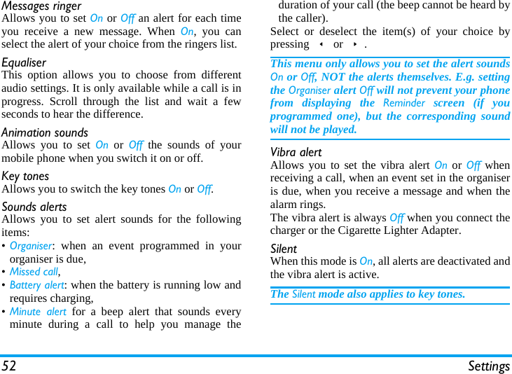 52 SettingsMessages ringerAllows you to set On or Off an alert for each timeyou receive a new message. When On, you canselect the alert of your choice from the ringers list.EqualiserThis option allows you to choose from differentaudio settings. It is only available while a call is inprogress. Scroll through the list and wait a fewseconds to hear the difference.Animation soundsAllows you to set On or Off the sounds of yourmobile phone when you switch it on or off.Key tonesAllows you to switch the key tones On or Off.Sounds alertsAllows you to set alert sounds for the followingitems:•Organiser: when an event programmed in yourorganiser is due,•Missed call,•Battery alert: when the battery is running low andrequires charging,•Minute alert for a beep alert that sounds everyminute during a call to help you manage theduration of your call (the beep cannot be heard bythe caller).Select or deselect the item(s) of your choice bypressing &lt; or &gt;.This menu only allows you to set the alert soundsOn or Off, NOT the alerts themselves. E.g. settingthe Organiser alert Off will not prevent your phonefrom displaying the Reminder screen (if youprogrammed one), but the corresponding soundwill not be played.Vibra alertAllows you to set the vibra alert On or Off whenreceiving a call, when an event set in the organiseris due, when you receive a message and when thealarm rings.The vibra alert is always Off when you connect thecharger or the Cigarette Lighter Adapter.SilentWhen this mode is On, all alerts are deactivated andthe vibra alert is active.The Silent mode also applies to key tones.