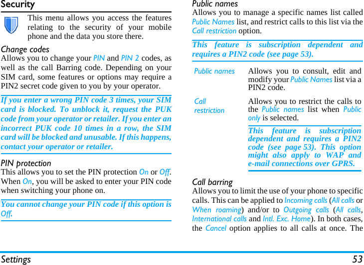 Settings 53SecurityThis menu allows you access the featuresrelating to the security of your mobilephone and the data you store there.Change codesAllows you to change your PIN and PIN 2 codes, aswell as the call Barring code. Depending on yourSIM card, some features or options may require aPIN2 secret code given to you by your operator.If you enter a wrong PIN code 3 times, your SIMcard is blocked. To unblock it, request the PUKcode from your operator or retailer. If you enter anincorrect PUK code 10 times in a row, the SIMcard will be blocked and unusable. If this happens,contact your operator or retailer.PIN protectionThis allows you to set the PIN protection On or Off.When On, you will be asked to enter your PIN codewhen switching your phone on.You cannot change your PIN code if this option isOff.Public namesAllows you to manage a specific names list calledPublic Names list, and restrict calls to this list via theCall restriction option.This feature is subscription dependent andrequires a PIN2 code (see page 53).Call barringAllows you to limit the use of your phone to specificcalls. This can be applied to Incoming calls (All calls orWhen roaming) and/or to Outgoing calls (All calls,International calls and Intl. Exc. Home). In both cases,the Cancel option applies to all calls at once. ThePublic names Allows you to consult, edit andmodify your Public Names list via aPIN2 code.CallrestrictionAllows you to restrict the calls tothe  Public names list when Publiconly is selected.This feature is subscriptiondependent and requires a PIN2code (see page 53). This optionmight also apply to WAP ande-mail connections over GPRS.