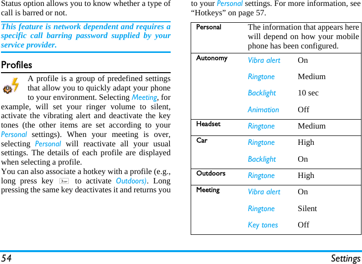 54 SettingsStatus option allows you to know whether a type ofcall is barred or not.This feature is network dependent and requires aspecific call barring password supplied by yourservice provider.ProfilesA profile is a group of predefined settingsthat allow you to quickly adapt your phoneto your environment. Selecting Meeting, forexample, will set your ringer volume to silent,activate the vibrating alert and deactivate the keytones (the other items are set according to yourPersonal settings). When your meeting is over,selecting  Personal will reactivate all your usualsettings. The details of each profile are displayedwhen selecting a profile.You can also associate a hotkey with a profile (e.g.,long press key 3 to activate Outdoors). Longpressing the same key deactivates it and returns youto your Personal settings. For more information, see“Hotkeys” on page 57.Personal The information that appears herewill depend on how your mobilephone has been configured.Autonomy Vibra alert OnRingtone MediumBacklight 10 secAnimation OffHeadset Ringtone MediumCar Ringtone HighBacklight OnOutdoors Ringtone HighMeeting Vibra alert OnRingtone SilentKey tones Off