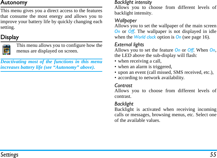 Settings 55AutonomyThis menu gives you a direct access to the featuresthat consume the most energy and allows you toimprove your battery life by quickly changing eachsetting.DisplayThis menu allows you to configure how themenus are displayed on screen.Deactivating most of the functions in this menuincreases battery life (see “Autonomy” above).Backlight intensityAllows you to choose from different levels ofbacklight intensity.WallpaperAllows you to set the wallpaper of the main screenOn or Off. The wallpaper is not displayed in idlewhen the World clock option is On (see page 16).External lightsAllows you to set the feature On or Off. When On,the LED above the sub-display will flash:• when receiving a call,• when an alarm is triggered,• upon an event (call missed, SMS received, etc.),• according to network availability.ContrastAllows you to choose from different levels ofcontrast.BacklightBacklight is activated when receiving incomingcalls or messages, browsing menus, etc. Select oneof the available values.