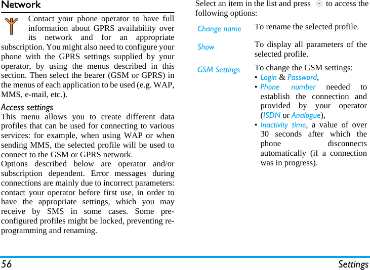 56 SettingsNetworkContact your phone operator to have fullinformation about GPRS availability overits network and for an appropriatesubscription. You might also need to configure yourphone with the GPRS settings supplied by youroperator, by using the menus described in thissection. Then select the bearer (GSM or GPRS) inthe menus of each application to be used (e.g. WAP,MMS, e-mail, etc.).Access settingsThis menu allows you to create different dataprofiles that can be used for connecting to variousservices: for example, when using WAP or whensending MMS, the selected profile will be used toconnect to the GSM or GPRS network.Options described below are operator and/orsubscription dependent. Error messages duringconnections are mainly due to incorrect parameters:contact your operator before first use, in order tohave the appropriate settings, which you mayreceive by SMS in some cases. Some pre-configured profiles might be locked, preventing re-programming and renaming.Select an item in the list and press ,to access thefollowing options:Change name To rename the selected profile.Show To display all parameters of theselected profile.GSM Settings To change the GSM settings:•Login &amp; Password,•Phone number needed toestablish the connection andprovided by your operator(ISDN or Analogue),•Inactivity time, a value of over30 seconds after which thephone disconnectsautomatically (if a connectionwas in progress).