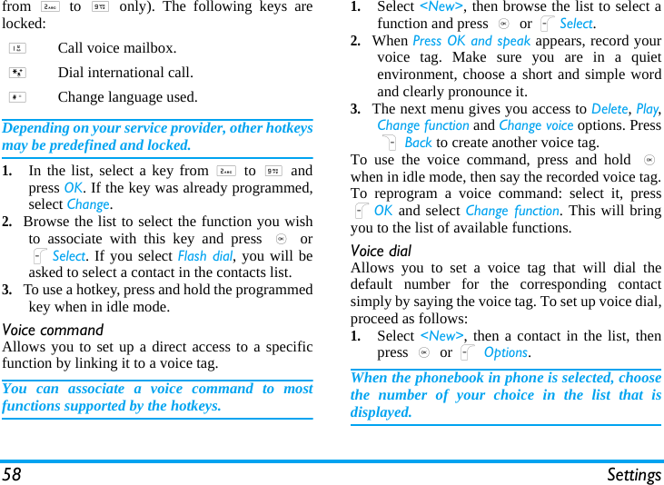 58 Settingsfrom 2 to 9 only). The following keys arelocked:Depending on your service provider, other hotkeysmay be predefined and locked.1.In the list, select a key from 2 to 9 andpress OK. If the key was already programmed,select Change.2.Browse the list to select the function you wishto associate with this key and press , orLSelect. If you select Flash dial, you will beasked to select a contact in the contacts list.3.To use a hotkey, press and hold the programmedkey when in idle mode.Voice commandAllows you to set up a direct access to a specificfunction by linking it to a voice tag.You can associate a voice command to mostfunctions supported by the hotkeys.1.Select &lt;New&gt;, then browse the list to select afunction and press , or LSelect.2.When Press OK and speak appears, record yourvoice tag. Make sure you are in a quietenvironment, choose a short and simple wordand clearly pronounce it.3.The next menu gives you access to Delete, Play,Change function and Change voice options. PressR Back to create another voice tag.To use the voice command, press and hold ,when in idle mode, then say the recorded voice tag.To reprogram a voice command: select it, pressLOK  and select Change function. This will bringyou to the list of available functions.Voice dialAllows you to set a voice tag that will dial thedefault number for the corresponding contactsimply by saying the voice tag. To set up voice dial,proceed as follows:1.Select &lt;New&gt;, then a contact in the list, thenpress , or L Options.When the phonebook in phone is selected, choosethe number of your choice in the list that isdisplayed.1Call voice mailbox.*Dial international call.#Change language used.