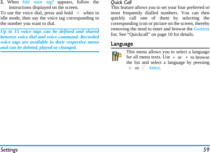 Settings 592.When  Add voice tag? appears, follow theinstructions displayed on the screen. To use the voice dial, press and hold , when inidle mode, then say the voice tag corresponding tothe number you want to dial.Up to 15 voice tags can be defined and sharedbetween voice dial and voice command. Recordedvoice tags are available in their respective menuand can be deleted, played or changed.Quick CallThis feature allows you to set your four preferred ormost frequently dialled numbers. You can thenquickly call one of them by selecting thecorresponding icon or picture on the screen, therebyremoving the need to enter and browse the Contactslist. See “Quickcall” on page 10 for details.LanguageThis menu allows you to select a languagefor all menu texts. Use+or -to browsethe list and select a language by pressing, or L Select.