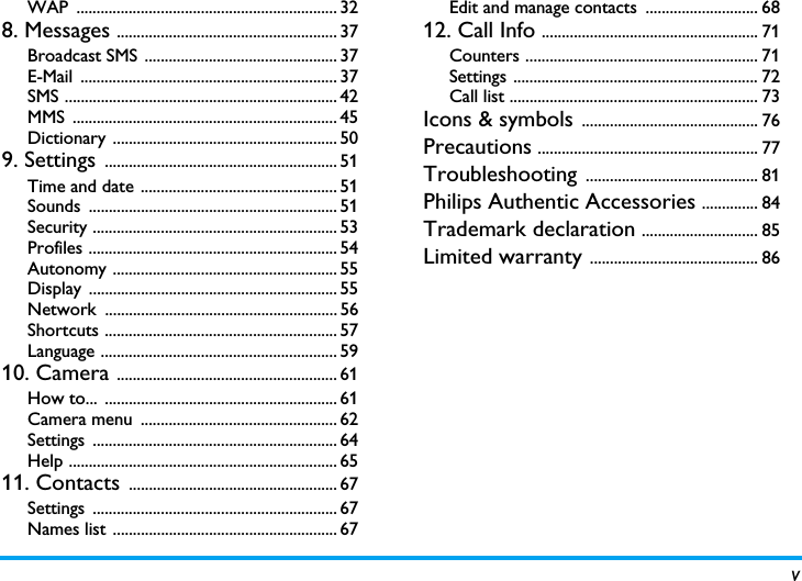 vWAP ................................................................. 328. Messages ....................................................... 37Broadcast SMS  ................................................ 37E-Mail ................................................................ 37SMS .................................................................... 42MMS .................................................................. 45Dictionary ........................................................ 509. Settings .......................................................... 51Time and date ................................................. 51Sounds .............................................................. 51Security ............................................................. 53Profiles .............................................................. 54Autonomy ........................................................ 55Display .............................................................. 55Network .......................................................... 56Shortcuts .......................................................... 57Language ........................................................... 5910. Camera ....................................................... 61How to...  .......................................................... 61Camera menu  ................................................. 62Settings ............................................................. 64Help ................................................................... 6511. Contacts .................................................... 67Settings ............................................................. 67Names list ........................................................ 67Edit and manage contacts  ............................ 6812. Call Info ...................................................... 71Counters .......................................................... 71Settings ............................................................. 72Call list .............................................................. 73Icons &amp; symbols ............................................ 76Precautions ....................................................... 77Troubleshooting ........................................... 81Philips Authentic Accessories .............. 84Trademark declaration ............................. 85Limited warranty .......................................... 86