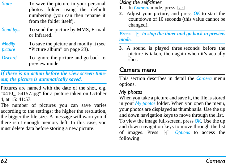 62 CameraIf there is no action before the view screen time-out, the picture is automatically saved.Pictures are named with the date of the shot, e.g.&quot;0410_154157.jpg&quot; for a picture taken on October4, at 15: 41:57.The number of pictures you can save variesaccording to the settings: the higher the resolution,the bigger the file size. A message will warn you ifthere isn’t enough memory left. In this case, youmust delete data before storing a new picture.Using the self-timer1.In Camera mode, press 0.2.Adjust your picture, and press OK to start thecountdown of 10 seconds (this value cannot bechanged).Press R to stop the timer and go back to previewmode.3.A sound is played three seconds before thepicture is taken, then again when it’s actuallyshot.Camera menuThis section describes in detail the Camera menuoptions.My photosWhen you take a picture and save it, the file is storedin your My photos folder. When you open the menu,your photos are displayed as thumbnails. Use the upand down navigation keys to move through the list. To view the image full-screen, press OK. Use the upand down navigation keys to move through the listof images. Press L Options to access thefollowing:Store To save the picture in your personalphotos folder using the defaultnumbering (you can then rename itfrom the folder itself).Send by... To send the picture by MMS, E-mailor Infrared.Modify pictureTo save the picture and modify it (see“Picture album” on page 23).Discard To ignore the picture and go back topreview mode.