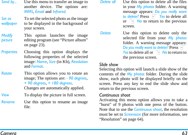 Camera 63Slide showSelecting this option will launch a slide show of thecontents of the My photos folder. During the slideshow, each photo will be displayed briefly on thescreen. Press any key to end the slide show andreturn to the previous screen.Continuous shootActivating this menu option allows you to take a&quot;burst&quot; of 9 photos with one press of the button.Note that to use the Continuous shoot, the resolutionmust be set to Screensize (for more information, see“Resolution” on page 64).Send by... Use this menu to transfer an image toanother device. The options are:MMS, Email and Infrared.Set as wallpaperTo set the selected photo as the imageto be displayed in the background ofyour screen.Modify pictureThis option launches the imageediting program (see “Picture album”on page 23).Properties Choosing this option displays thefollowing properties of the selectedimage: Name, Size (in Kb), Resolutionand Format.Rotate This option allows you to rotate animage; The options are: - 90 degrees,+ 90 degrees, + 180 degrees.Changes are automatically applied.View To display the picture in full screen.Rename Use this option to rename an imagefile.Delete all Use this option to delete all the filesin your My photos folder. A warningmessage appears: Do you really wantto delete? Press L Yes to delete allor R No to return to the previousscreen.Delete Use this option to delete only theselected file from your My photosfolder. A warning message appears:Do you really want to delete? Press LYes to delete all or R No to return tothe previous screen.