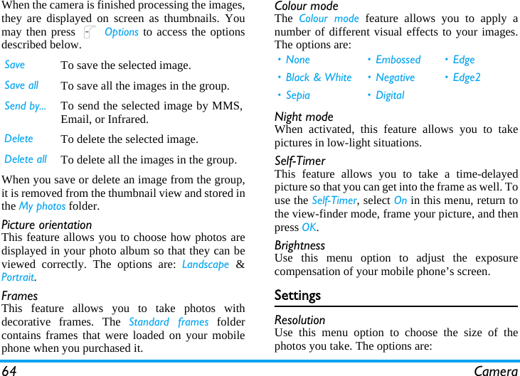 64 CameraWhen the camera is finished processing the images,they are displayed on screen as thumbnails. Youmay then press L Options to access the optionsdescribed below.When you save or delete an image from the group,it is removed from the thumbnail view and stored inthe My photos folder.Picture orientationThis feature allows you to choose how photos aredisplayed in your photo album so that they can beviewed correctly. The options are: Landscape  &amp;Portrait.FramesThis feature allows you to take photos withdecorative frames. The Standard frames foldercontains frames that were loaded on your mobilephone when you purchased it.Colour modeThe  Colour mode feature allows you to apply anumber of different visual effects to your images.The options are:Night modeWhen activated, this feature allows you to takepictures in low-light situations.Self-TimerThis feature allows you to take a time-delayedpicture so that you can get into the frame as well. Touse the Self-Timer, select On in this menu, return tothe view-finder mode, frame your picture, and thenpress OK.BrightnessUse this menu option to adjust the exposurecompensation of your mobile phone’s screen.SettingsResolutionUse this menu option to choose the size of thephotos you take. The options are:Save To save the selected image.Save all To save all the images in the group.Send by... To send the selected image by MMS,Email, or Infrared.Delete To delete the selected image.Delete all To delete all the images in the group.• None • Embossed • Edge• Black &amp; White • Negative • Edge2• Sepia • Digital