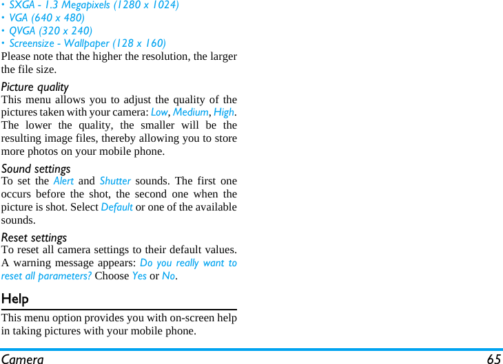 Camera 65• SXGA - 1.3 Megapixels (1280 x 1024)• VGA (640 x 480)• QVGA (320 x 240) • Screensize - Wallpaper (128 x 160)Please note that the higher the resolution, the largerthe file size.Picture qualityThis menu allows you to adjust the quality of thepictures taken with your camera: Low, Medium, High.The lower the quality, the smaller will be theresulting image files, thereby allowing you to storemore photos on your mobile phone.Sound settingsTo set the Alert and Shutter sounds. The first oneoccurs before the shot, the second one when thepicture is shot. Select Default or one of the availablesounds.Reset settingsTo reset all camera settings to their default values.A warning message appears: Do you really want toreset all parameters? Choose Yes or No.HelpThis menu option provides you with on-screen helpin taking pictures with your mobile phone.