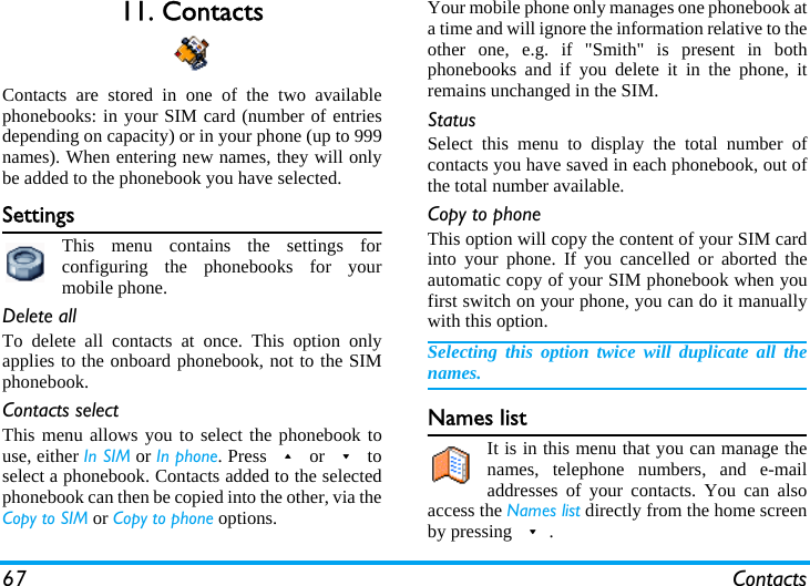 67 Contacts11. ContactsContacts are stored in one of the two availablephonebooks: in your SIM card (number of entriesdepending on capacity) or in your phone (up to 999names). When entering new names, they will onlybe added to the phonebook you have selected.SettingsThis menu contains the settings forconfiguring the phonebooks for yourmobile phone.Delete allTo delete all contacts at once. This option onlyapplies to the onboard phonebook, not to the SIMphonebook.Contacts selectThis menu allows you to select the phonebook touse, either In SIM or In phone. Press + or - toselect a phonebook. Contacts added to the selectedphonebook can then be copied into the other, via theCopy to SIM or Copy to phone options.Your mobile phone only manages one phonebook ata time and will ignore the information relative to theother one, e.g. if &quot;Smith&quot; is present in bothphonebooks and if you delete it in the phone, itremains unchanged in the SIM.StatusSelect this menu to display the total number ofcontacts you have saved in each phonebook, out ofthe total number available.Copy to phoneThis option will copy the content of your SIM cardinto your phone. If you cancelled or aborted theautomatic copy of your SIM phonebook when youfirst switch on your phone, you can do it manuallywith this option.Selecting this option twice will duplicate all thenames.Names listIt is in this menu that you can manage thenames, telephone numbers, and e-mailaddresses of your contacts. You can alsoaccess the Names list directly from the home screenby pressing -.