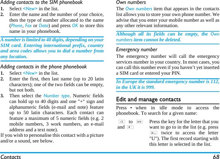 Contacts 68Adding contacts to the SIM phonebook1.Select &lt;New&gt; in the list.2.Enter the name and the number of your choice,then the type of number allocated to the name(Phone, Fax or Data) and press OK to store thisname in your phonebook.A number is limited to 40 digits, depending on yourSIM card. Entering international prefix, countryand area codes allows you to dial a number fromany location.Adding contacts in the phone phonebook1.Select &lt;New&gt; in the list.2.Enter the first, then last name (up to 20 latincharacters); one of the two fields can be empty,but not both.3.Then select the Number type. Numeric fieldscan hold up to 40 digits and one &quot;+&quot; sign andalphanumeric fields (e-mail and note) featureup to 50 latin characters. Each contact canfeature a maximum of 5 numeric fields (e.g. 2mobile numbers, 3 work numbers, an e-mailaddress and a text note).If you wish to personalise this contact with a pictureand/or a sound, see below.Own numbersThe Own numbers item that appears in the contactslist allows you to store your own phone number. Weadvise that you enter your mobile number as well asany other relevant information.Although all its fields can be empty, the Ownnumbers item cannot be deleted.Emergency numberThe emergency number will call the emergencyservices number in your country. In most cases, youcan call this number even if you haven’t yet inserteda SIM card or entered your PIN.In Europe the standard emergency number is 112,in the UK it is 999.Edit and manage contactsPress-when in idle mode to access thephonebook. To search for a given name:1 to 9and #Press the key for the letter that youwant to go to in the list (e.g. press8 twice to access the letter&quot;U&quot;). The first record starting withthis letter is selected in the list.