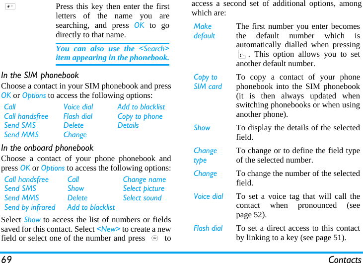 69 ContactsIn the SIM phonebookChoose a contact in your SIM phonebook and pressOK or Options to access the following options:In the onboard phonebookChoose a contact of your phone phonebook andpress OK or Options to access the following options:Select Show to access the list of numbers or fieldssaved for this contact. Select &lt;New&gt; to create a newfield or select one of the number and press , toaccess a second set of additional options, amongwhich are:#Press this key then enter the firstletters of the name you aresearching, and press OK to godirectly to that name.You can also use the &lt;Search&gt;item appearing in the phonebook.CallCall handsfreeSend SMSSend MMSVoice dialFlash dialDeleteChangeAdd to blacklistCopy to phoneDetailsCall handsfreeSend SMSSend MMSSend by infraredCallShowDeleteAdd to blacklistChange nameSelect pictureSelect soundMake defaultThe first number you enter becomesthe default number which isautomatically dialled when pressing(. This option allows you to setanother default number.Copy to SIM cardTo copy a contact of your phonephonebook into the SIM phonebook(it is then always updated whenswitching phonebooks or when usinganother phone).Show To display the details of the selectedfield.Change typeTo change or to define the field typeof the selected number.Change To change the number of the selectedfield.Voice dial To set a voice tag that will call thecontact when pronounced (seepage 52).Flash dial To set a direct access to this contactby linking to a key (see page 51).