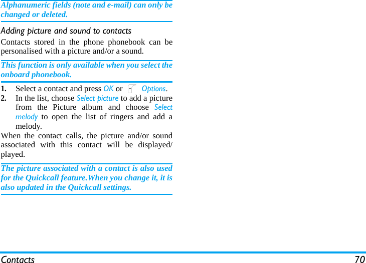 Contacts 70Alphanumeric fields (note and e-mail) can only bechanged or deleted.Adding picture and sound to contactsContacts stored in the phone phonebook can bepersonalised with a picture and/or a sound.This function is only available when you select theonboard phonebook.1.Select a contact and press OK or L Options.2.In the list, choose Select picture to add a picturefrom the Picture album and choose Selectmelody to open the list of ringers and add amelody.When the contact calls, the picture and/or soundassociated with this contact will be displayed/played.The picture associated with a contact is also usedfor the Quickcall feature.When you change it, it isalso updated in the Quickcall settings.