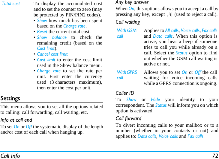 Call Info 72SettingsThis menu allows you to set all the options relatedto calling: call forwarding, call waiting, etc.Info at call endTo set On or Off the systematic display of the lengthand/or cost of each call when hanging up.Any key answerWhen On, this options allows you to accept a call bypressing any key, except ) (used to reject a call).Call waitingCaller IDTo  Show or Hide your identity to yourcorrespondent. The Status will inform you on whichoption is activated.Call forwardTo divert incoming calls to your mailbox or to anumber (whether in your contacts or not) andapplies to: Data calls, Voice calls and Fax calls.Total cost To display the accumulated costand to set the counter to zero (maybe protected by PIN/PIN2 codes).•Show how much has been spentbased on the Charge rate.•Reset the current total cost.•Show balance to check theremaining credit (based on theCost limit).•Cancel cost limit •Cost limit to enter the cost limitused in the Show balance menu.•Charge rate to set the rate perunit. First enter the currencyused (3 characters maximum),then enter the cost per unit.With GSM callApplies to All calls, Voice calls, Fax callsand  Data calls. When this option isactive, you hear a beep if someonetries to call you while already on acall. Select the Status option to findout whether the GSM call waiting isactive or not.With GPRS callAllows you to set On or Off the callwaiting for voice incoming callswhile a GPRS connection is ongoing.