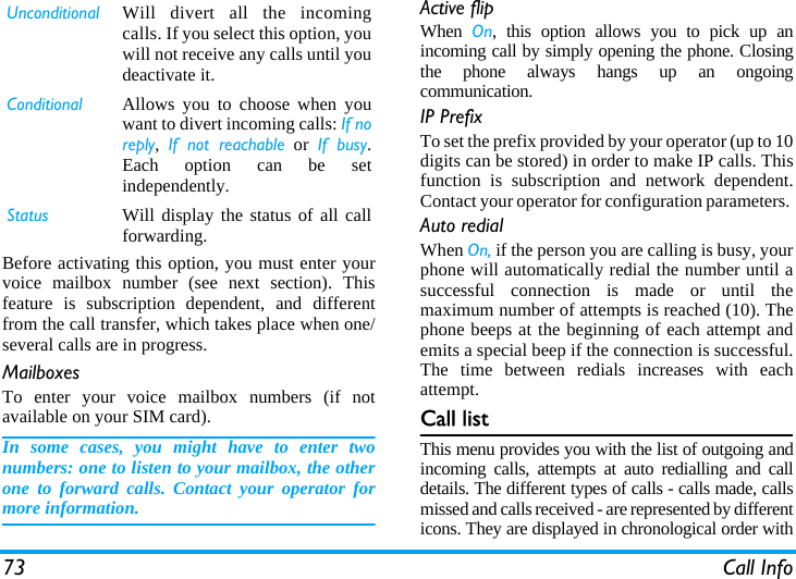73 Call InfoBefore activating this option, you must enter yourvoice mailbox number (see next section). Thisfeature is subscription dependent, and differentfrom the call transfer, which takes place when one/several calls are in progress.MailboxesTo enter your voice mailbox numbers (if notavailable on your SIM card).In some cases, you might have to enter twonumbers: one to listen to your mailbox, the otherone to forward calls. Contact your operator formore information.Active flipWhen  On, this option allows you to pick up anincoming call by simply opening the phone. Closingthe phone always hangs up an ongoingcommunication.IP PrefixTo set the prefix provided by your operator (up to 10digits can be stored) in order to make IP calls. Thisfunction is subscription and network dependent.Contact your operator for configuration parameters. Auto redialWhen On, if the person you are calling is busy, yourphone will automatically redial the number until asuccessful connection is made or until themaximum number of attempts is reached (10). Thephone beeps at the beginning of each attempt andemits a special beep if the connection is successful.The time between redials increases with eachattempt.Call listThis menu provides you with the list of outgoing andincoming calls, attempts at auto redialling and calldetails. The different types of calls - calls made, callsmissed and calls received - are represented by differenticons. They are displayed in chronological order withUnconditional Will divert all the incomingcalls. If you select this option, youwill not receive any calls until youdeactivate it.Conditional Allows you to choose when youwant to divert incoming calls: If noreply,  If not reachable or If busy.Each option can be setindependently.Status Will display the status of all callforwarding.
