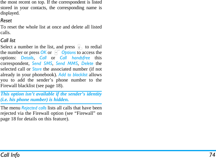 Call Info 74the most recent on top. If the correspondent is listedstored in your contacts, the corresponding name isdisplayed.ResetTo reset the whole list at once and delete all listedcalls.Call listSelect a number in the list, and press ( to redialthe number or press OK or LOptions to access theoptions:  Details,  Call or Call handsfree thiscorrespondent,  Send SMS,  Send MMS,  Delete theselected call or Store the associated number (if notalready in your phonebook). Add to blacklist allowsyou to add the sender’s phone number to theFirewall blacklist (see page 18).This option isn’t available if the sender’s identity(i.e. his phone number) is hidden.The menu Rejected calls lists all calls that have beenrejected via the Firewall option (see “Firewall” onpage 18 for details on this feature).