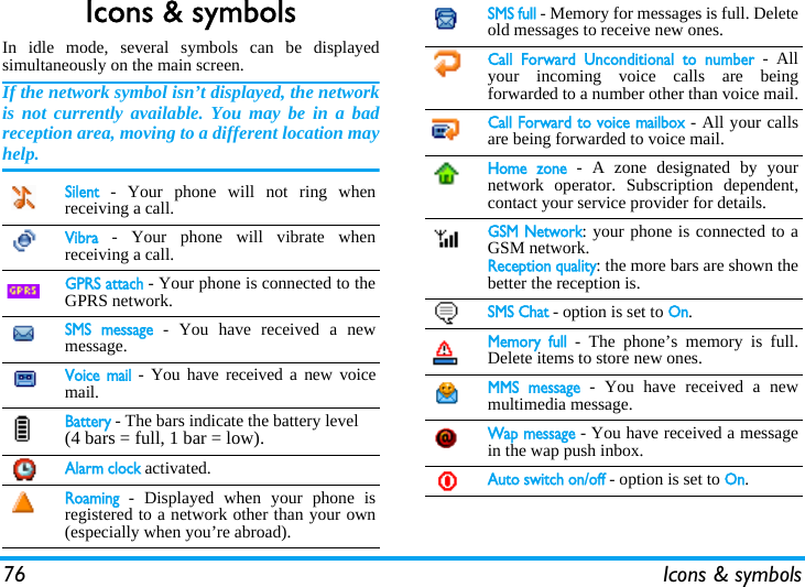 76 Icons &amp; symbolsIcons &amp; symbolsIn idle mode, several symbols can be displayedsimultaneously on the main screen.If the network symbol isn’t displayed, the networkis not currently available. You may be in a badreception area, moving to a different location mayhelp.Silent - Your phone will not ring whenreceiving a call.Vibra - Your phone will vibrate whenreceiving a call.GPRS attach - Your phone is connected to theGPRS network.SMS message - You have received a newmessage. Voice mail - You have received a new voicemail.Battery - The bars indicate the battery level (4 bars = full, 1 bar = low).Alarm clock activated.Roaming - Displayed when your phone isregistered to a network other than your own(especially when you’re abroad).SMS full - Memory for messages is full. Deleteold messages to receive new ones.Call Forward Unconditional to number - Allyour incoming voice calls are beingforwarded to a number other than voice mail.Call Forward to voice mailbox - All your callsare being forwarded to voice mail.Home zone - A zone designated by yournetwork operator. Subscription dependent,contact your service provider for details.GSM Network: your phone is connected to aGSM network.Reception quality: the more bars are shown thebetter the reception is.SMS Chat - option is set to On.Memory full - The phone’s memory is full.Delete items to store new ones.MMS message - You have received a newmultimedia message.Wap message - You have received a messagein the wap push inbox.Auto switch on/off - option is set to On.