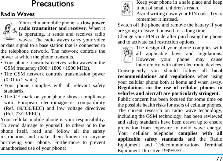 77PrecautionsRadio WavesYour cellular mobile phone is a low powerradio transmitter and receiver. When itis operating, it sends and receives radiowaves. The radio waves carry your voiceor data signal to a base station that is connected tothe telephone network. The network controls thepower at which the phone transmits.• Your phone transmits/receives radio waves in theGSM frequency (900 / 1800 / 1900 MHz).• The GSM network controls transmission power(0.01 to 2 watts).• Your phone complies with all relevant safetystandards.• The CE mark on your phone shows compliancywith European electromagnetic compatibility(Ref. 89/336/EEC) and low voltage directives(Ref. 73/23/EEC).Your cellular mobile phone is your responsibility.To avoid damage to yourself, to others or to thephone itself, read and follow all the safetyinstructions and make them known to anyoneborrowing your phone. Furthermore to preventunauthorised use of your phone:Keep your phone in a safe place and keepit out of small children&apos;s reach.Avoid writing down your PIN code. Try toremember it instead. Switch off the phone and remove the battery if youare going to leave it unused for a long time.Change your PIN code after purchasing the phoneand to activate call restriction options.The design of your phone complies withall applicable laws and regulations.However your phone may causeinterference with other electronic devices.Consequently you should follow all localrecommendations and regulations when usingyour cellular phone both at home and when away.Regulations on the use of cellular phones invehicles and aircraft are particularly stringent.Public concern has been focused for some time onthe possible health risks for users of cellular phones.The current research on radio wave technology,including the GSM technology, has been reviewedand safety standards have been drawn up to ensureprotection from exposure to radio wave energy.Your cellular telephone complies with allapplicable safety standards and the RadioEquipment and Telecommunications TerminalEquipment Directive 1999/5/EC.