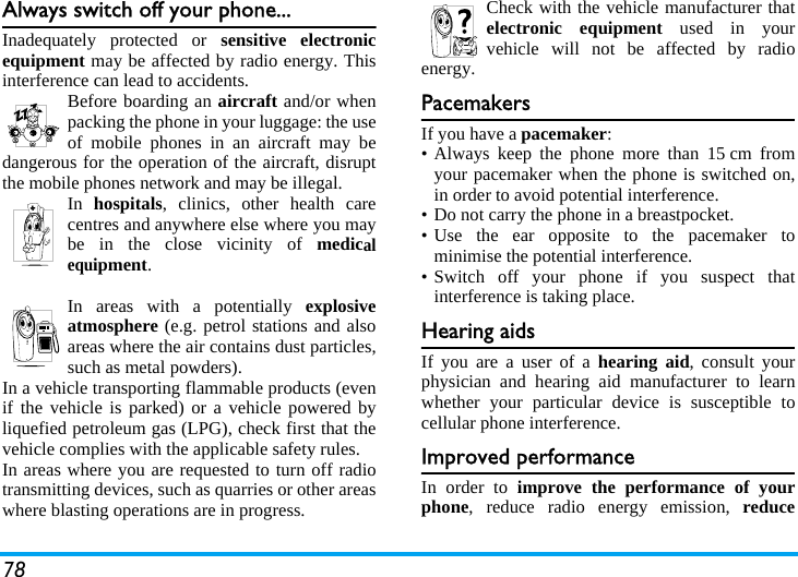 78Always switch off your phone...Inadequately protected or sensitive electronicequipment may be affected by radio energy. Thisinterference can lead to accidents.Before boarding an aircraft and/or whenpacking the phone in your luggage: the useof mobile phones in an aircraft may bedangerous for the operation of the aircraft, disruptthe mobile phones network and may be illegal.In  hospitals, clinics, other health carecentres and anywhere else where you maybe in the close vicinity of medicalequipment.In areas with a potentially explosiveatmosphere (e.g. petrol stations and alsoareas where the air contains dust particles,such as metal powders).In a vehicle transporting flammable products (evenif the vehicle is parked) or a vehicle powered byliquefied petroleum gas (LPG), check first that thevehicle complies with the applicable safety rules.In areas where you are requested to turn off radiotransmitting devices, such as quarries or other areaswhere blasting operations are in progress.Check with the vehicle manufacturer thatelectronic equipment used in yourvehicle will not be affected by radioenergy.PacemakersIf you have a pacemaker:• Always keep the phone more than 15 cm fromyour pacemaker when the phone is switched on,in order to avoid potential interference.• Do not carry the phone in a breastpocket.• Use the ear opposite to the pacemaker tominimise the potential interference.• Switch off your phone if you suspect thatinterference is taking place.Hearing aidsIf you are a user of a hearing aid, consult yourphysician and hearing aid manufacturer to learnwhether your particular device is susceptible tocellular phone interference.Improved performanceIn order to improve the performance of yourphone, reduce radio energy emission, reduce