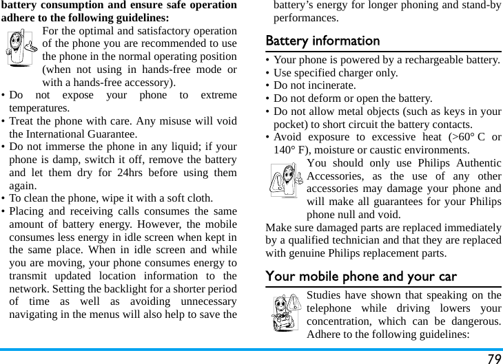 79battery consumption and ensure safe operationadhere to the following guidelines:For the optimal and satisfactory operationof the phone you are recommended to usethe phone in the normal operating position(when not using in hands-free mode orwith a hands-free accessory).• Do not expose your phone to extremetemperatures.• Treat the phone with care. Any misuse will voidthe International Guarantee.• Do not immerse the phone in any liquid; if yourphone is damp, switch it off, remove the batteryand let them dry for 24hrs before using themagain.• To clean the phone, wipe it with a soft cloth.• Placing and receiving calls consumes the sameamount of battery energy. However, the mobileconsumes less energy in idle screen when kept inthe same place. When in idle screen and whileyou are moving, your phone consumes energy totransmit updated location information to thenetwork. Setting the backlight for a shorter periodof time as well as avoiding unnecessarynavigating in the menus will also help to save thebattery’s energy for longer phoning and stand-byperformances.Battery information• Your phone is powered by a rechargeable battery.• Use specified charger only.• Do not incinerate.• Do not deform or open the battery.• Do not allow metal objects (such as keys in yourpocket) to short circuit the battery contacts.• Avoid exposure to excessive heat (&gt;60° C or140° F), moisture or caustic environments.You should only use Philips AuthenticAccessories, as the use of any otheraccessories may damage your phone andwill make all guarantees for your Philipsphone null and void.Make sure damaged parts are replaced immediatelyby a qualified technician and that they are replacedwith genuine Philips replacement parts.Your mobile phone and your carStudies have shown that speaking on thetelephone while driving lowers yourconcentration, which can be dangerous.Adhere to the following guidelines: