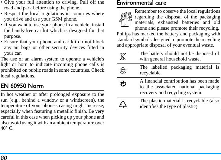 80• Give your full attention to driving. Pull off theroad and park before using the phone.• Respect the local regulations in countries whereyou drive and use your GSM phone.• If you want to use your phone in a vehicle, installthe hands-free car kit which is designed for thatpurpose.• Ensure that your phone and car kit do not blockany air bags or other security devices fitted inyour car.The use of an alarm system to operate a vehicle&apos;slight or horn to indicate incoming phone calls isprohibited on public roads in some countries. Checklocal regulations.EN 60950 NormIn hot weather or after prolonged exposure to thesun (e.g., behind a window or a windscreen), thetemperature of your phone&apos;s casing might increase,especially when featuring a metallic finish. Be verycareful in this case when picking up your phone andalso avoid using it with an ambient temperature over40° C.Environmental careRemember to observe the local regulationsregarding the disposal of the packagingmaterials, exhausted batteries and oldphone and please promote their recycling.Philips has marked the battery and packaging withstandard symbols designed to promote the recyclingand appropriate disposal of your eventual waste.The battery should not be disposed ofwith general household waste.The labelled packaging material isrecyclable.A financial contribution has been madeto the associated national packagingrecovery and recycling system.The plastic material is recyclable (alsoidentifies the type of plastic).