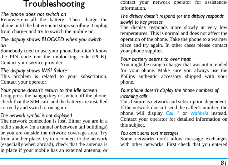 81TroubleshootingThe phone does not switch onRemove/reinstall the battery. Then charge thephone until the battery icon stops scrolling. Unplugfrom charger and try to switch the mobile on.The display shows BLOCKED when you switch onSomebody tried to use your phone but didn’t knowthe PIN code nor the unblocking code (PUK).Contact your service provider.The display shows IMSI failureThis problem is related to your subscription.Contact your operator.Your phone doesn’t return to the idle screenLong press the hangup key or switch off the phone,check that the SIM card and the battery are installedcorrectly and switch it on again.The network symbol is not displayedThe network connection is lost. Either you are in aradio shadow (in a tunnel or between tall buildings)or you are outside the network coverage area. Tryfrom another place, try to reconnect to the network(especially when abroad), check that the antenna isin place if your mobile has an external antenna, orcontact your network operator for assistance/information.The display doesn’t respond (or the display responds slowly) to key pressesThe display responds more slowly at very lowtemperatures. This is normal and does not affect theoperation of the phone. Take the phone to a warmerplace and try again. In other cases please contactyour phone supplier.Your battery seems to over heatYou might be using a charger that was not intendedfor your phone. Make sure you always use thePhilips authentic accessory shipped with yourphone.Your phone doesn’t display the phone numbers of incoming callsThis feature is network and subscription dependent.If the network doesn’t send the caller’s number, thephone will display Call 1 or Withheld instead.Contact your operator for detailed information onthis subject.You can’t send text messagesSome networks don’t allow message exchangeswith other networks. First check that you entered
