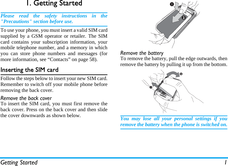 Getting Started 11. Getting StartedPlease read the safety instructions in the&quot;Precautions&quot; section before use.To use your phone, you must insert a valid SIM cardsupplied by a GSM operator or retailer. The SIMcard contains your subscription information, yourmobile telephone number, and a memory in whichyou can store phone numbers and messages (formore information, see “Contacts” on page 58).Inserting the SIM cardFollow the steps below to insert your new SIM card.Remember to switch off your mobile phone beforeremoving the back cover.Remove the back coverTo insert the SIM card, you must first remove theback cover. Press on the back cover and then slidethe cover downwards as shown below.Remove the batteryTo remove the battery, pull the edge outwards, thenremove the battery by pulling it up from the bottom.You may lose all your personal settings if youremove the battery when the phone is switched on.