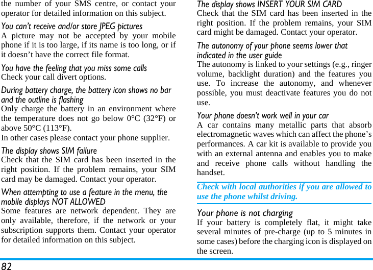 82the number of your SMS centre, or contact youroperator for detailed information on this subject.You can’t receive and/or store JPEG picturesA picture may not be accepted by your mobilephone if it is too large, if its name is too long, or ifit doesn’t have the correct file format.You have the feeling that you miss some callsCheck your call divert options.During battery charge, the battery icon shows no bar and the outline is flashingOnly charge the battery in an environment wherethe temperature does not go below 0°C (32°F) orabove 50°C (113°F).In other cases please contact your phone supplier.The display shows SIM failureCheck that the SIM card has been inserted in theright position. If the problem remains, your SIMcard may be damaged. Contact your operator.When attempting to use a feature in the menu, the mobile displays NOT ALLOWEDSome features are network dependent. They areonly available, therefore, if the network or yoursubscription supports them. Contact your operatorfor detailed information on this subject.The display shows INSERT YOUR SIM CARDCheck that the SIM card has been inserted in theright position. If the problem remains, your SIMcard might be damaged. Contact your operator.The autonomy of your phone seems lower that indicated in the user guideThe autonomy is linked to your settings (e.g., ringervolume, backlight duration) and the features youuse. To increase the autonomy, and wheneverpossible, you must deactivate features you do notuse.Your phone doesn’t work well in your carA car contains many metallic parts that absorbelectromagnetic waves which can affect the phone’sperformances. A car kit is available to provide youwith an external antenna and enables you to makeand receive phone calls without handling thehandset.Check with local authorities if you are allowed touse the phone whilst driving.Your phone is not chargingIf your battery is completely flat, it might takeseveral minutes of pre-charge (up to 5 minutes insome cases) before the charging icon is displayed onthe screen.