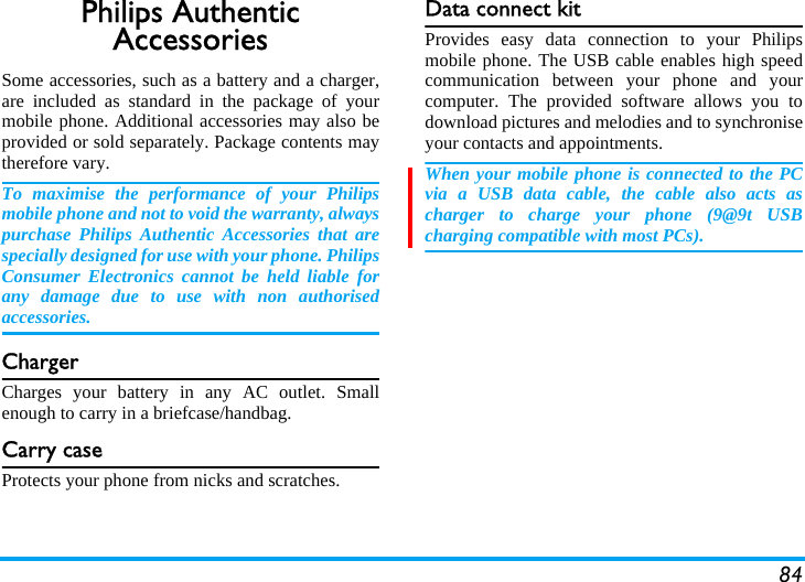 84Philips Authentic AccessoriesSome accessories, such as a battery and a charger,are included as standard in the package of yourmobile phone. Additional accessories may also beprovided or sold separately. Package contents maytherefore vary.To maximise the performance of your Philipsmobile phone and not to void the warranty, alwayspurchase Philips Authentic Accessories that arespecially designed for use with your phone. PhilipsConsumer Electronics cannot be held liable forany damage due to use with non authorisedaccessories.ChargerCharges your battery in any AC outlet. Smallenough to carry in a briefcase/handbag.Carry caseProtects your phone from nicks and scratches.Data connect kitProvides easy data connection to your Philipsmobile phone. The USB cable enables high speedcommunication between your phone and yourcomputer. The provided software allows you todownload pictures and melodies and to synchroniseyour contacts and appointments.When your mobile phone is connected to the PCvia a USB data cable, the cable also acts ascharger to charge your phone (9@9t USBcharging compatible with most PCs).