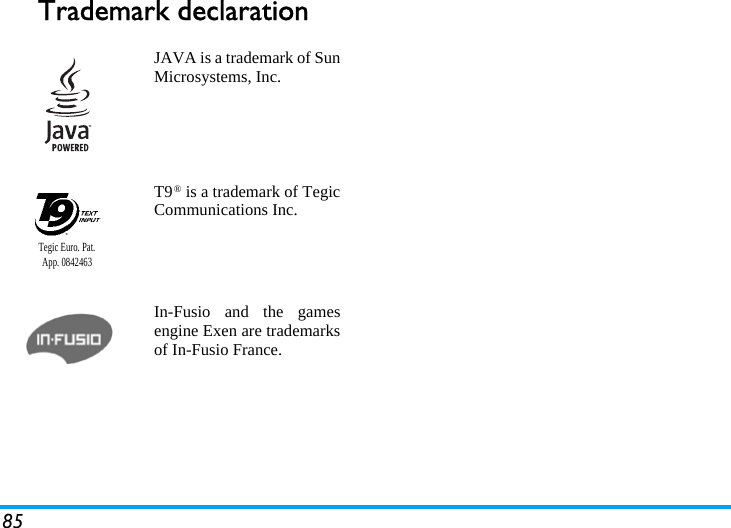 85Trademark declarationJAVA is a trademark of SunMicrosystems, Inc.T9® is a trademark of TegicCommunications Inc.In-Fusio and the gamesengine Exen are trademarksof In-Fusio France.Tegic Euro. Pat. App. 0842463
