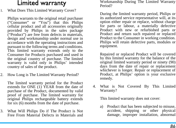86Limited warranty1.  What Does This Limited Warranty Cover?Philips warrants to the original retail purchaser(“Consumer” or “You”) that this Philipscellular product and all accessories originallyprovided by Philips in the sales package(“Product”) are free from defects in materials,design and workmanship under normal use inaccordance with the operating instructions andpursuant to the following terms and conditions.This limited warranty extends only to theConsumer for Products purchased and used inthe original country of purchase. The limitedwarranty is valid only in Philips’ intendedcountry of sales of the product.2.  How Long is The Limited Warranty Period?The limited warranty period for the Productextends for ONE (1) YEAR from the date ofpurchase of the Product, documented by validproof of purchase. The limited warranty fororiginal Philips rechargeable battery extendsfor six (6) months from the date of purchase.3.  What Will Philips Do if The Product is NotFree From Material Defects in Materials andWorkmanship During The Limited WarrantyPeriod?During the limited warranty period, Philips orits authorized service representative will, at itsoption either repair or replace, without chargefor parts or labour, a materially defectiveProduct with new or refurbished parts orProduct and return such repaired or replacedProduct to the Consumer in working condition.Philips will retain defective parts, modules orequipment.Repaired or replaced Product will be coveredby this limited warranty for the balance of theoriginal limited warranty period or ninety (90)days from the date of repair or replacementwhichever is longer. Repair or replacement ofProduct, at Philips’ option is your exclusiveremedy.4.  What is Not Covered By This LimitedWarranty?This limited warranty does not cover:a)  Product that has been subjected to misuse,accident, shipping or other physicaldamage, improper installation, abnormal