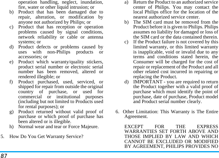 87operation handling, neglect, inundation,fire, water or other liquid intrusion; orb)  Product that has been damaged due torepair, alteration, or modification byanyone not authorized by Philips; orc)  Product that has reception or operationproblems caused by signal conditions,network reliability or cable or antennasystems; ord)  Product defects or problems caused byuses with non-Philips products oraccessories; or e)  Product which warranty/quality stickers,product serial number or electronic serialnumber has been removed, altered orrendered illegible; or f)  Product purchased, used, serviced, orshipped for repair from outside the originalcountry of purchase, or used forcommercial or institutional purposes(including but not limited to Products usedfor rental purposes); or g) Product returned without valid proof ofpurchase or which proof of purchase hasbeen altered or is illegible.h) Normal wear and tear or Force Majeure.5.  How Do You Get Warranty Service?a)  Return the Product to an authorized servicecenter of Philips. You may contact thelocal Philips office for the location of thenearest authorized service center.b) The SIM card must be removed from theProduct before it is given to Philips. Philipsassumes no liability for damaged or loss ofthe SIM card or the data contained therein.c) If the Product failure is not covered by thislimited warranty, or this limited warrantyis inapplicable, void or invalid due to anyterms and conditions stated herein, theConsumer will be charged for the cost ofrepair or replacement of the Product and allother related cost incurred in repairing orreplacing the Product.d)  IMPORTANT - you are required to returnthe Product together with a valid proof ofpurchase which must identify the point ofpurchase, date of purchase, Product modeland Product serial number clearly.6.  Other Limitation: This Warranty is The EntireAgreement.EXCEPT FOR THE EXPRESSWARRANTIES SET FORTH ABOVE ANDTHOSE IMPLIED BY LAW AND WHICHCANNOT BE EXCLUDED OR MODIFIEDBY AGREEMENT, PHILIPS PROVIDES NO