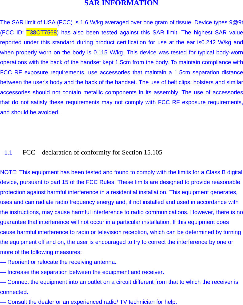 SAR INFORMATION  The SAR limit of USA (FCC) is 1.6 W/kg averaged over one gram of tissue. Device types 9@9t (FCC ID: T38CT7568) has also been tested against this SAR limit. The highest SAR value reported under this standard during product certification for use at the ear is0.242 W/kg and when properly worn on the body is 0.115 W/kg. This device was tested for typical body-worn operations with the back of the handset kept 1.5cm from the body. To maintain compliance with FCC RF exposure requirements, use accessories that maintain a 1.5cm separation distance between the user&apos;s body and the back of the handset. The use of belt clips, holsters and similar accessories should not contain metallic components in its assembly. The use of accessories that do not satisfy these requirements may not comply with FCC RF exposure requirements, and should be avoided.    1.1  FCC  declaration of conformity for Section 15.105         NOTE: This equipment has been tested and found to comply with the limits for a Class B digital device, pursuant to part 15 of the FCC Rules. These limits are designed to provide reasonable protection against harmful interference in a residential installation. This equipment generates, uses and can radiate radio frequency energy and, if not installed and used in accordance with the instructions, may cause harmful interference to radio communications. However, there is no guarantee that interference will not occur in a particular installation. If this equipment does cause harmful interference to radio or television reception, which can be determined by turning the equipment off and on, the user is encouraged to try to correct the interference by one or more of the following measures: — Reorient or relocate the receiving antenna. — Increase the separation between the equipment and receiver. — Connect the equipment into an outlet on a circuit different from that to which the receiver is connected.                 — Consult the dealer or an experienced radio/ TV technician for help. 