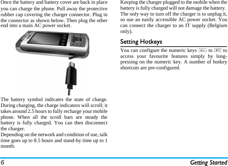 6Getting StartedOnce the battery and battery cover are back in placeyou can charge the phone. Pull away the protectiverubber cap covering the charger connector. Plug inthe connector as shown below. Then plug the otherend into a main AC power socket.The battery symbol indicates the state of charge.During charging, the charge indicators will scroll; ittakes around 2.5 hours to fully recharge your mobilephone. When all the scroll bars are steady thebattery is fully charged. You can then disconnectthe charger.Depending on the network and condition of use, talktime goes up to 8.5 hours and stand-by time up to 1month.Keeping the charger plugged to the mobile when thebattery is fully charged will not damage the battery. The only way to turn off the charger is to unplug it,so use an easily accessible AC power socket. Youcan connect the charger to an IT supply (Belgiumonly).Setting HotkeysYou can configure the numeric keys 2 to 9 toaccess your favourite features simply by long-pressing on the numeric key. A number of hotkeyshortcuts are pre-configured.