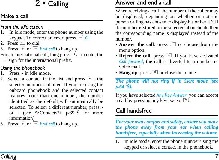 Calling 72 • CallingMake a callFrom the idle screen1.In idle mode, enter the phone number using thekeypad. To correct an error, press R C.2.Press ( to dial.3.Press ) or R End call to hang up.For an international call, long press * to enter the&quot;+&quot; sign for the international prefix.Using the phonebook1.Press - in idle mode.2.Select a contact in the list and press (: theselected number is dialled. If you are using theonboard phonebook and the selected contactfeatures more than one number, the numberidentified as the default will automatically beselected. To select a different number, press &lt;or  &gt; (see °×Contacts°± µ⁄69“Š for moreinformation).3.Press ) or R End call to hang up.Answer and end a callWhen receiving a call, the number of the caller maybe displayed, depending on whether or not theperson calling has chosen to display his or her ID. Ifthe number is stored in the selected phonebook, thenthe corresponding name is displayed instead of thenumber.•Answer the call: press ( or choose from themenu option.•Reject the call: press ). If you have activatedCall forward, the call is diverted to a number orvoice mail.•Hang up: press ) or close the phone.The phone will not ring if in Silent mode (seeµ⁄54“Š).If you have selected Any Key Answer, you can accepta call by pressing any key except ).Call handsfreeFor your own comfort and safety, ensure you movethe phone away from your ear when callinghandsfree, especially when increasing the volume.1.In idle mode, enter the phone number using thekeypad or select a contact in the phonebook.