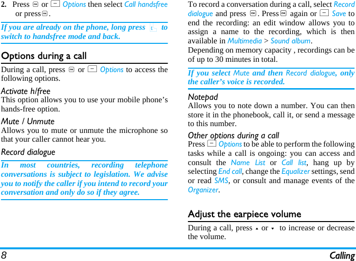 8Calling2.Press , or L Options then select Call handsfreeor press,.If you are already on the phone, long press ( toswitch to handsfree mode and back.Options during a callDuring a call, press , or L Options to access thefollowing options.Activate h/freeThis option allows you to use your mobile phone’shands-free option.Mute / UnmuteAllows you to mute or unmute the microphone sothat your caller cannot hear you.Record dialogueIn most countries, recording telephoneconversations is subject to legislation. We adviseyou to notify the caller if you intend to record yourconversation and only do so if they agree.To record a conversation during a call, select Recorddialogue and press ,. Press, again or L Save toend the recording: an edit window allows you toassign a name to the recording, which is thenavailable in Multimedia &gt; Sound album. Depending on memory capacity , recordings can beof up to 30 minutes in total.If you select Mute and then Record dialogue, onlythe caller’s voice is recorded.NotepadAllows you to note down a number. You can thenstore it in the phonebook, call it, or send a messageto this number.Other options during a callPress L Options to be able to perform the followingtasks while a call is ongoing: you can access andconsult the Name List or Call list, hang up byselecting End call, change the Equalizer settings, sendor read SMS, or consult and manage events of theOrganizer.Adjust the earpiece volumeDuring a call, press + or -  to increase or decreasethe volume.