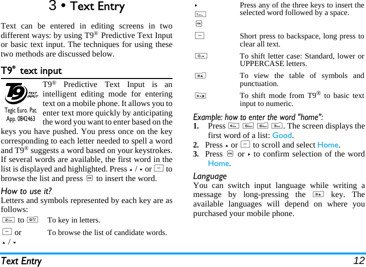 Text Entry 123 • Text EntryText can be entered in editing screens in twodifferent ways: by using T9® Predictive Text Inputor basic text input. The techniques for using thesetwo methods are discussed below.T9® text inputT9® Predictive Text Input is anintelligent editing mode for enteringtext on a mobile phone. It allows you toenter text more quickly by anticipatingthe word you want to enter based on thekeys you have pushed. You press once on the keycorresponding to each letter needed to spell a wordand T9® suggests a word based on your keystrokes.If several words are available, the first word in thelist is displayed and highlighted. Press + / - or L tobrowse the list and press , to insert the word.How to use it?Letters and symbols represented by each key are asfollows:Example: how to enter the word &quot;home&quot;:1.Press 4 6 6 3. The screen displays thefirst word of a list: Good.2.Press + or L to scroll and select Home.3.Press , or &gt; to confirm selection of the wordHome.LanguageYou can switch input language while writing amessage by long-pressing the # key. Theavailable languages will depend on where youpurchased your mobile phone.2 to 9To key in letters.L or+ / -To browse the list of candidate words.Tegic Euro. Pat. App. 0842463&gt; 1,Press any of the three keys to insert theselected word followed by a space.RShort press to backspace, long press toclear all text.0To shift letter case: Standard, lower orUPPERCASE letters.#To view the table of symbols andpunctuation.*To shift mode from T9® to basic textinput to numeric.