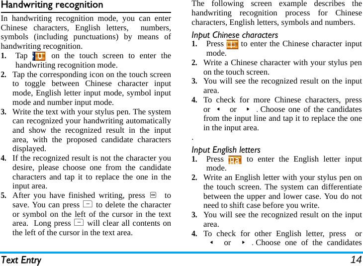 Text Entry 14Handwriting recognitionIn handwriting recognition mode, you can enterChinese characters, English letters,  numbers,symbols (including punctuations) by means ofhandwriting recognition.1.Tap   on the touch screen to enter thehandwriting recognition mode. 2.Tap the corresponding icon on the touch screento toggle between Chinese character inputmode, English letter input mode, symbol inputmode and number input mode. 3.Write the text with your stylus pen. The systemcan recognized your handwriting automaticallyand show the recognized result in the inputarea, with the proposed candidate charactersdisplayed.  4.If the recognized result is not the character youdesire, please choose one from the candidatecharacters and tap it to replace the one in theinput area. 5.After you have finished writing, press ,  tosave. You can press R  to delete the characteror symbol on the left of the cursor in the textarea.  Long press R will clear all contents onthe left of the cursor in the text area.The following screen example describes thehandwriting recognition process for Chinesecharacters, English letters, symbols and numbers.Input Chinese characters1.Press   to enter the Chinese character inputmode.2.Write a Chinese character with your stylus penon the touch screen.3.You will see the recognized result on the inputarea.  4.To check for more Chinese characters, pressor&lt; or &gt;.Choose one of the candidatesfrom the input line and tap it to replace the onein the input area..Input English letters1.Press   to enter the English letter inputmode.2.Write an English letter with your stylus pen onthe touch screen. The system can differentiatebetween the upper and lower case. You do notneed to shift case before you write.3.You will see the recognized result on the inputarea.4.To check for other English letter, press  or&lt; or &gt;.Choose one of the candidates