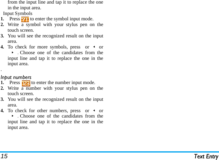 15 Text Entryfrom the input line and tap it to replace the onein the input area.  Input Symbols1.Press   to enter the symbol input mode.2.Write a symbol with your stylus pen on thetouch screen.3.You will see the recognized result on the inputarea.  4.To check for more symbols, press  or&lt;or&gt;.Choose one of the candidates from theinput line and tap it to replace the one in theinput area..Input numbers  1.Press   to enter the number input mode.2.Write a number with your stylus pen on thetouch screen.3.You will see the recognized result on the inputarea.  4.To check for other numbers, press  or&lt;or&gt;.Choose one of the candidates from theinput line and tap it to replace the one in theinput area.