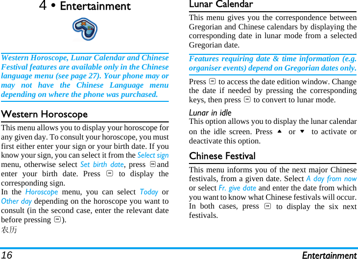 16 Entertainment4 • EntertainmentWestern Horoscope, Lunar Calendar and ChineseFestival features are available only in the Chineselanguage menu (see page 27). Your phone may ormay not have the Chinese Language menudepending on where the phone was purchased.Western HoroscopeThis menu allows you to display your horoscope forany given day. To consult your horoscope, you mustfirst either enter your sign or your birth date. If youknow your sign, you can select it from the Select signmenu, otherwise select Set birth date, press ,andenter your birth date. Press , to display thecorresponding sign.In the Horoscope menu, you can select Today orOther day depending on the horoscope you want toconsult (in the second case, enter the relevant datebefore pressing ,).农历Lunar CalendarThis menu gives you the correspondence betweenGregorian and Chinese calendars by displaying thecorresponding date in lunar mode from a selectedGregorian date.Features requiring date &amp; time information (e.g.organiser events) depend on Gregorian dates only.Press , to access the date edition window. Changethe date if needed by pressing the correspondingkeys, then press , to convert to lunar mode.Lunar in idleThis option allows you to display the lunar calendaron the idle screen. Press + or - to activate ordeactivate this option.Chinese FestivalThis menu informs you of the next major Chinesefestivals, from a given date. Select A day from nowor select Fr. give date and enter the date from whichyou want to know what Chinese festivals will occur.In both cases, press , to display the six nextfestivals.