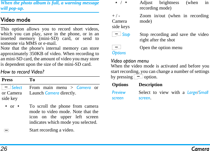 26 CameraWhen the photo album is full, a warning messagewill pop-up. Video modeThis option allows you to record short videos,which you can play, save in the phone, or in aninserted memory (mini-SD) card, or send tosomeone via MMS or e-mail.Note that the phone&apos;s internal memory can storeapproximately 350KB of video. When recording toan mini-SD card, the amount of video you may storeis dependent upon the size of the mini-SD card.How to record Video?Video option menuWhen the video mode is activated and before youstart recording, you can change a number of settingsby pressing L option.Press ToL Select or Camera side keyFrom main menu &gt; Camera orLaunch Camera directly.&lt;or&gt;To scroll the phone from cameramode to video mode. Note that theicon on the upper left screenindicates which mode you selected. ,Start recording a video.+/-Adjust brightness (when inrecording mode)+ / - Camera side keysZoom in/out (when in recordingmode)L Stop Stop recording and save the videoright after the shotL OptionsOpen the option menuOptions DescriptionPreviewscreenSelect to view with a Large/Smallscreen.