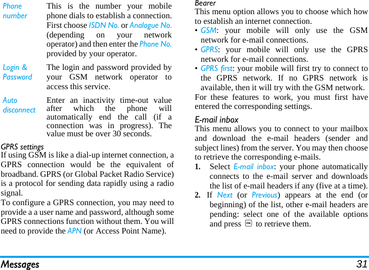 Messages 31GPRS settingsIf using GSM is like a dial-up internet connection, aGPRS connection would be the equivalent ofbroadband. GPRS (or Global Packet Radio Service)is a protocol for sending data rapidly using a radiosignal.To configure a GPRS connection, you may need toprovide a a user name and password, although someGPRS connections function without them. You willneed to provide the APN (or Access Point Name).BearerThis menu option allows you to choose which howto establish an internet connection.•GSM: your mobile will only use the GSMnetwork for e-mail connections.•GPRS: your mobile will only use the GPRSnetwork for e-mail connections.•GPRS first: your mobile will first try to connect tothe GPRS network. If no GPRS network isavailable, then it will try with the GSM network. For these features to work, you must first haveentered the corresponding settings.E-mail inboxThis menu allows you to connect to your mailboxand download the e-mail headers (sender andsubject lines) from the server. You may then chooseto retrieve the corresponding e-mails.1.Select E-mail inbox: your phone automaticallyconnects to the e-mail server and downloadsthe list of e-mail headers if any (five at a time).2.If  Next (or Previous) appears at the end (orbeginning) of the list, other e-mail headers arepending: select one of the available optionsand press , to retrieve them.Phone numberThis is the number your mobilephone dials to establish a connection.First choose ISDN No. or Analogue No.(depending on your networkoperator) and then enter the Phone No.provided by your operator.Login &amp; PasswordThe login and password provided byyour GSM network operator toaccess this service.Auto disconnectEnter an inactivity time-out valueafter which the phone willautomatically end the call (if aconnection was in progress). Thevalue must be over 30 seconds.