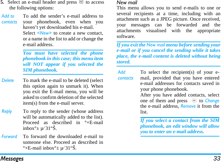 Messages 335.Select an e-mail header and press , to accessthe following options: New mailThis menu allows you to send e-mails to one orseveral recipients at a time, including with anattachment such as a JPEG picture. Once received,your messages can be forwarded and theattachments visualised with the appropriatesoftware.If you exit the New mail menu before sending youre-mail or if you cancel the sending while it takesplace, the e-mail content is deleted without beingstored.Add to contactsTo add the sender’s e-mail address toyour phonebook, even when youhaven’t yet downloaded his e-mail.Select &lt;New&gt; to create a new contact,or a name in the list to add or change thee-mail address.You must have selected the phonephonebook in this case; this menu itemwill NOT appear if you selected theSIM phonebook.Delete To mark the e-mail to be deleted (selectthis option again to unmark it). Whenyou exit the E-mail menu, you will beasked to confirm deletion of the selecteditem(s) from the e-mail server.Reply To reply to the sender (whose addresswill be automatically added to the list).Proceed as described in °×E-mailinbox°± µ⁄31“Š.Forward To forward the downloaded e-mail tosomeone else. Proceed as described in°×E-mail inbox°± µ⁄31“Š.Add contactsTo select the recipient(s) of your e-mail, provided that you have enterede-mail addresses for contacts saved inyour phone phonebook.After you have added contacts, selectone of them and press ,to Changethe e-mail address, Remove it from thelist.If you select a contact from the SIMphonebook, an edit window will allowyou to enter an e-mail address.