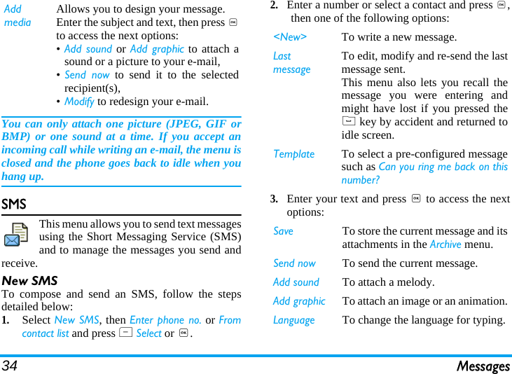 34 MessagesYou can only attach one picture (JPEG, GIF orBMP) or one sound at a time. If you accept anincoming call while writing an e-mail, the menu isclosed and the phone goes back to idle when youhang up.SMSThis menu allows you to send text messagesusing the Short Messaging Service (SMS)and to manage the messages you send andreceive.New SMSTo compose and send an SMS, follow the stepsdetailed below:1.Select New SMS, then Enter phone no. or Fromcontact list and press L Select or ,.2.Enter a number or select a contact and press ,,then one of the following options:3.Enter your text and press , to access the nextoptions:Add mediaAllows you to design your message. Enter the subject and text, then press ,to access the next options:•Add sound or Add graphic to attach asound or a picture to your e-mail,•Send now to send it to the selectedrecipient(s),•Modify to redesign your e-mail.&lt;New&gt; To write a new message.Last messageTo edit, modify and re-send the lastmessage sent.This menu also lets you recall themessage you were entering andmight have lost if you pressed the( key by accident and returned toidle screen.Template To select a pre-configured messagesuch as Can you ring me back on thisnumber?Save To store the current message and itsattachments in the Archive menu.Send now To send the current message.Add sound To attach a melody.Add graphic To attach an image or an animation.Language To change the language for typing.