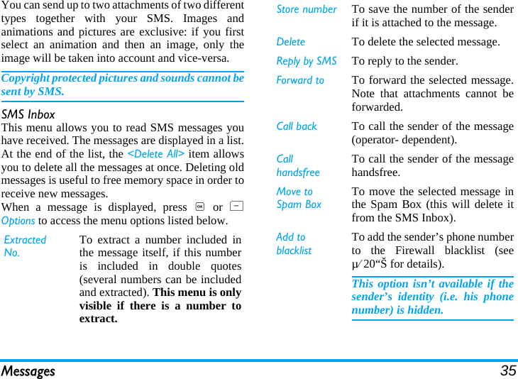 Messages 35You can send up to two attachments of two differenttypes together with your SMS. Images andanimations and pictures are exclusive: if you firstselect an animation and then an image, only theimage will be taken into account and vice-versa.Copyright protected pictures and sounds cannot besent by SMS.SMS InboxThis menu allows you to read SMS messages youhave received. The messages are displayed in a list.At the end of the list, the &lt;Delete All&gt; item allowsyou to delete all the messages at once. Deleting oldmessages is useful to free memory space in order toreceive new messages.When a message is displayed, press , or LOptions to access the menu options listed below.Extracted No.To extract a number included inthe message itself, if this numberis included in double quotes(several numbers can be includedand extracted). This menu is onlyvisible if there is a number toextract.Store number To save the number of the senderif it is attached to the message.Delete To delete the selected message.Reply by SMS To reply to the sender.Forward to To forward the selected message.Note that attachments cannot beforwarded.Call back To call the sender of the message(operator- dependent).Call handsfreeTo call the sender of the messagehandsfree.Move to Spam BoxTo move the selected message inthe Spam Box (this will delete itfrom the SMS Inbox).Add to blacklistTo add the sender’s phone numberto the Firewall blacklist (seeµ⁄20“Š for details).This option isn’t available if thesender’s identity (i.e. his phonenumber) is hidden.
