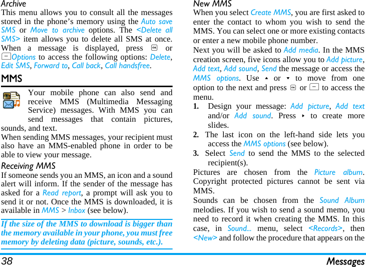 38 MessagesArchiveThis menu allows you to consult all the messagesstored in the phone’s memory using the Auto saveSMS or Move to archive options. The &lt;Delete allSMS&gt; item allows you to delete all SMS at once.When a message is displayed, press , orLOptions to access the following options: Delete,Edit SMS, Forward to, Call back, Call handsfree.MMSYour mobile phone can also send andreceive MMS (Multimedia MessagingService) messages. With MMS you cansend messages that contain pictures,sounds, and text.When sending MMS messages, your recipient mustalso have an MMS-enabled phone in order to beable to view your message.Receiving MMSIf someone sends you an MMS, an icon and a soundalert will inform. If the sender of the message hasasked for a Read report, a prompt will ask you tosend it or not. Once the MMS is downloaded, it isavailable in MMS &gt; Inbox (see below). If the size of the MMS to download is bigger thanthe memory available in your phone, you must freememory by deleting data (picture, sounds, etc.). New MMSWhen you select Create MMS, you are first asked toenter the contact to whom you wish to send theMMS. You can select one or more existing contactsor enter a new mobile phone number.Next you will be asked to Add media. In the MMScreation screen, five icons allow you to Add picture,Add text, Add sound, Send the message or access theMMS options. Use+or-to move from oneoption to the next and press , or L to access themenu.1.Design your message: Add picture,  Add textand/or  Add sound. Press&gt;to create moreslides.2.The last icon on the left-hand side lets youaccess the MMS options (see below).3.Select Send to send the MMS to the selectedrecipient(s).Pictures are chosen from the Picture album.Copyright protected pictures cannot be sent viaMMS.Sounds can be chosen from the Sound Albummelodies. If you wish to send a sound memo, youneed to record it when creating the MMS. In thiscase, in Sound... menu, select &lt;Records&gt;, then&lt;New&gt; and follow the procedure that appears on the