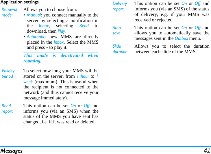 Messages 41Application settingsRetrieval modeAllows you to choose from:•Manual: you connect manually to theserver by selecting a notification inthe  Inbox, selecting Read todownload, then Play.•Automatic: new MMS are directlyplaced in the Inbox. Select the MMSand press &gt; to play it.This mode is deactivated whenroaming.Validity periodTo select how long your MMS will bestored on the server, from 1 hour to 1week (maximum). This is useful whenthe recipient is not connected to thenetwork (and thus cannot receive yourmessage immediately).Read reportThis option can be set On or Off andinforms you (via an SMS) when thestatus of the MMS you have sent haschanged, i.e. if it was read or deleted.Delivery reportThis option can be set On or Off andinforms you (via an SMS) of the statusof delivery, e.g. if your MMS wasreceived or rejected.Auto saveThis option can be set On or Off andallows you to automatically save themessages sent in the Outbox menu.Slide durationAllows you to select the durationbetween each slide of the MMS.